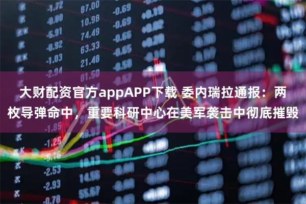 大财配资官方appAPP下载 委内瑞拉通报：两枚导弹命中，重要科研中心在美军袭击中彻底摧毁
