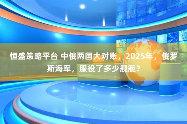 恒盛策略平台 中俄两国大对账，2025年，俄罗斯海军，服役了多少舰艇？
