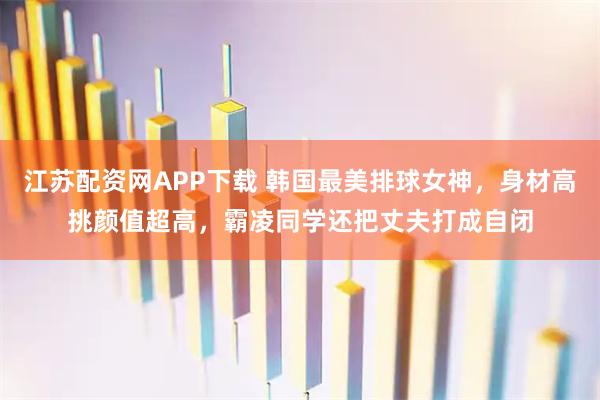 江苏配资网APP下载 韩国最美排球女神，身材高挑颜值超高，霸凌同学还把丈夫打成自闭