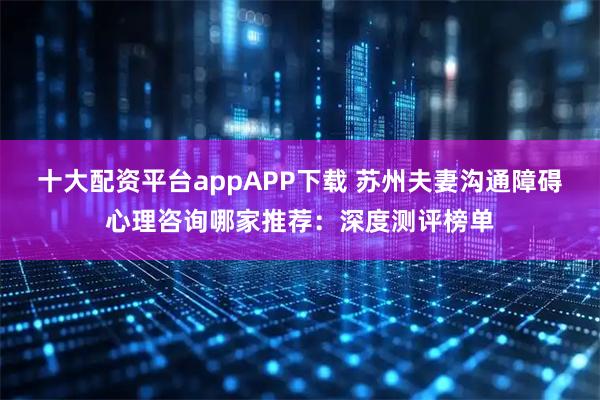 十大配资平台appAPP下载 苏州夫妻沟通障碍心理咨询哪家推荐：深度测评榜单