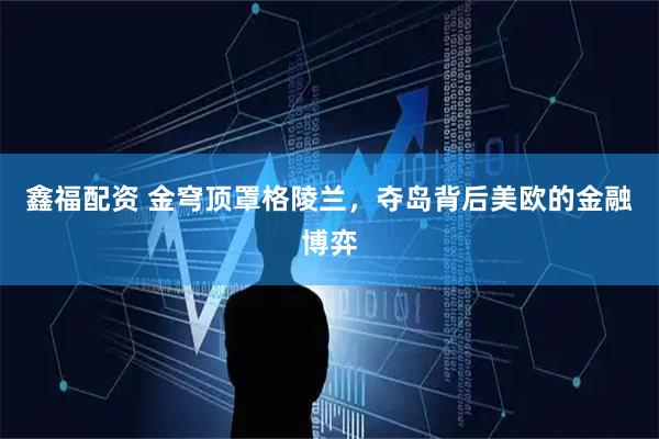 鑫福配资 金穹顶罩格陵兰，夺岛背后美欧的金融博弈