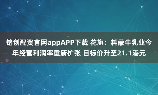 铭创配资官网appAPP下载 花旗：料蒙牛乳业今年经营利润率重新扩张 目标价升至21.1港元