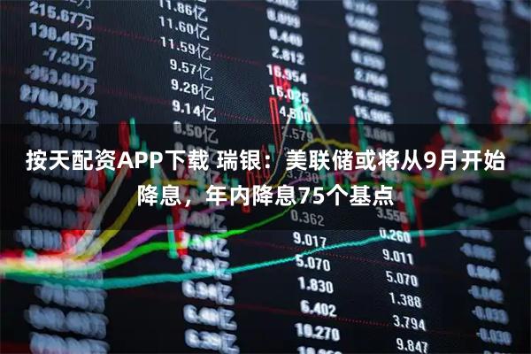 按天配资APP下载 瑞银：美联储或将从9月开始降息，年内降息75个基点