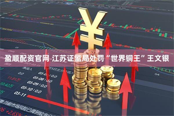 盈顺配资官网 江苏证监局处罚“世界铜王”王文银