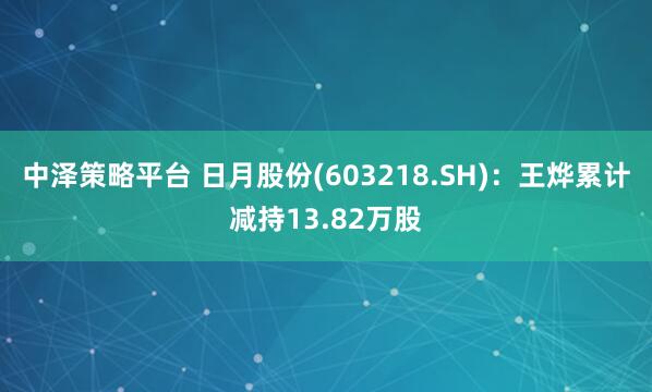 中泽策略平台 日月股份(603218.SH)：王烨累计减持13.82万股
