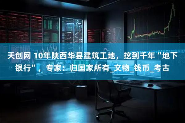天创网 10年陕西华县建筑工地，挖到千年“地下银行”，专家：归国家所有_文物_钱币_考古