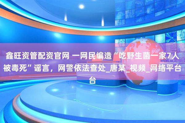 鑫旺资管配资官网 一网民编造“吃野生菌一家7人被毒死”谣言，网警依法查处_唐某_视频_网络平台