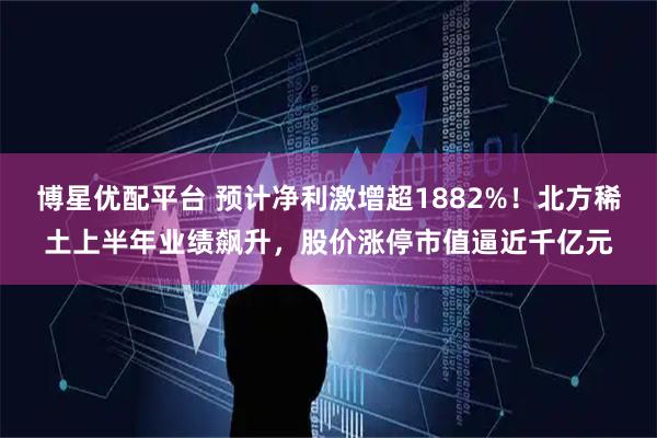 博星优配平台 预计净利激增超1882%！北方稀土上半年业绩飙升，股价涨停市值逼近千亿元