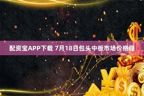 配资宝APP下载 7月18日包头中板市场价格稳