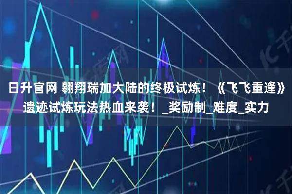 日升官网 翱翔瑞加大陆的终极试炼！《飞飞重逢》遗迹试炼玩法热血来袭！_奖励制_难度_实力
