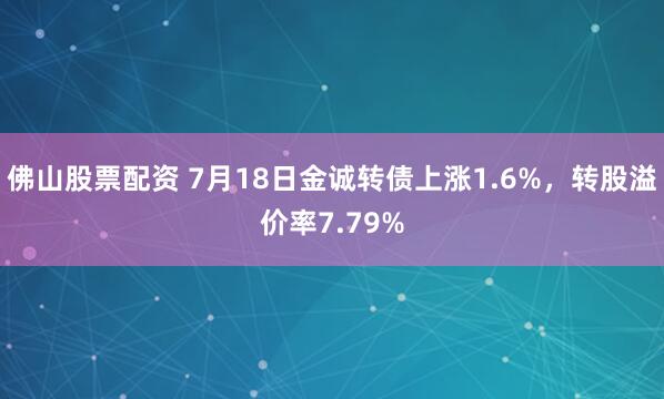 佛山股票配资 7月18日金诚转债上涨1.6%，转股溢价率7.79%