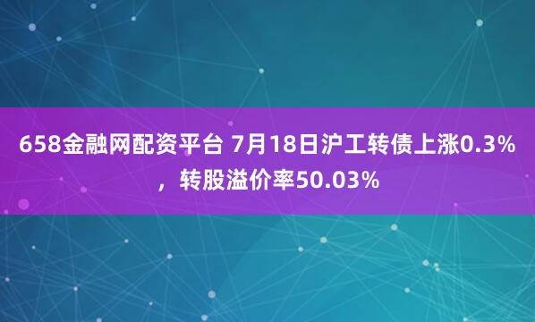 658金融网配资平台 7月18日沪工转债上涨0.3%，转股溢价率50.03%