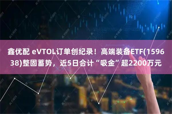 鑫优配 eVTOL订单创纪录！高端装备ETF(159638)整固蓄势，近5日合计“吸金”超2200万元