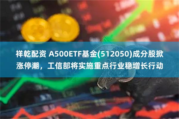 祥乾配资 A500ETF基金(512050)成分股掀涨停潮，工信部将实施重点行业稳增长行动