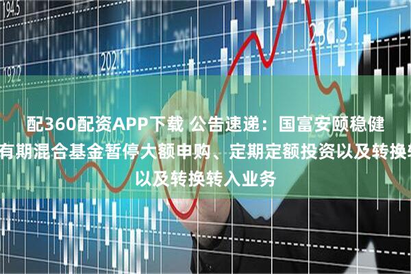 配360配资APP下载 公告速递：国富安颐稳健6个月持有期混合基金暂停大额申购、定期定额投资以及转换转入业务