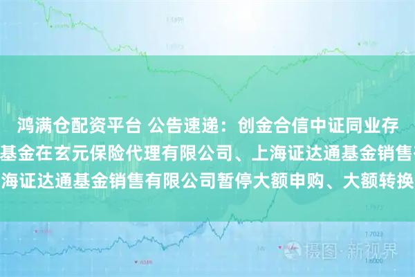 鸿满仓配资平台 公告速递：创金合信中证同业存单AAA指数7天持有期基金在玄元保险代理有限公司、上海证达通基金销售有限公司暂停大额申购、大额转换转入业务