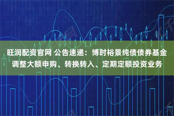 旺润配资官网 公告速递：博时裕景纯债债券基金调整大额申购、转换转入、定期定额投资业务