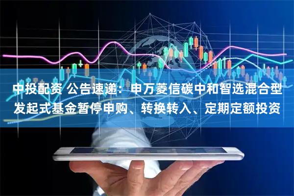 中投配资 公告速递：申万菱信碳中和智选混合型发起式基金暂停申购、转换转入、定期定额投资