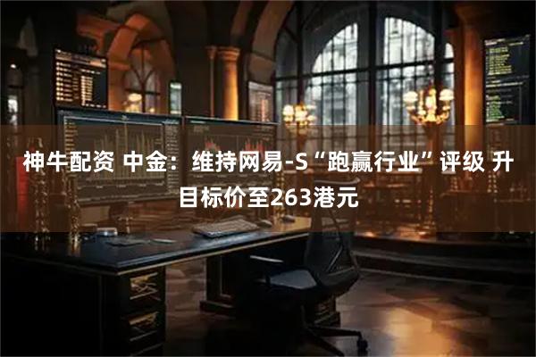 神牛配资 中金：维持网易-S“跑赢行业”评级 升目标价至263港元