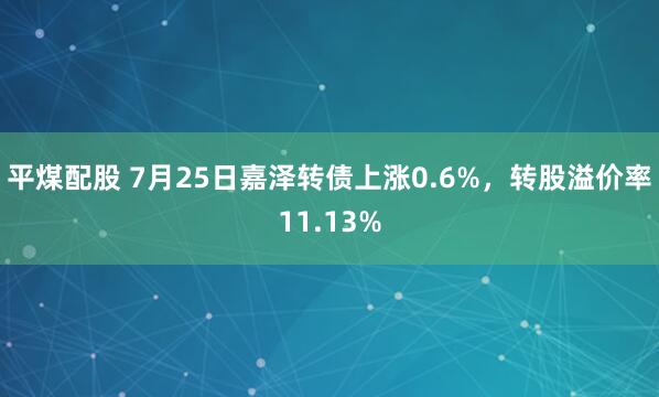 平煤配股 7月25日嘉泽转债上涨0.6%，转股溢价率11.13%