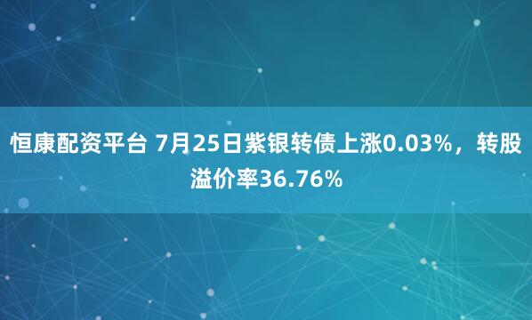恒康配资平台 7月25日紫银转债上涨0.03%，转股溢价率36.76%