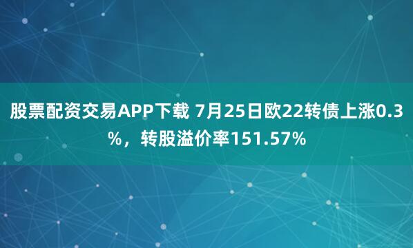 股票配资交易APP下载 7月25日欧22转债上涨0.3%，转股溢价率151.57%