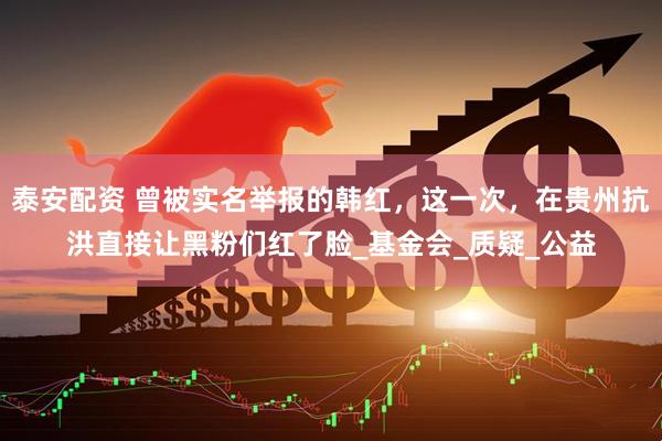 泰安配资 曾被实名举报的韩红，这一次，在贵州抗洪直接让黑粉们红了脸_基金会_质疑_公益