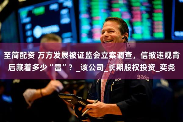 至简配资 万方发展被证监会立案调查，信披违规背后藏着多少“雷”？_该公司_长期股权投资_奕尧