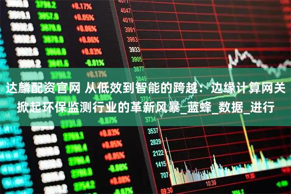 达麟配资官网 从低效到智能的跨越：边缘计算网关掀起环保监测行业的革新风暴_蓝蜂_数据_进行