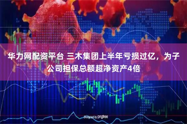 华力网配资平台 三木集团上半年亏损过亿，为子公司担保总额超净资产4倍