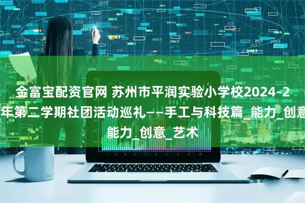 金富宝配资官网 苏州市平润实验小学校2024-2025学年第二学期社团活动巡礼——手工与科技篇_能力_创意_艺术