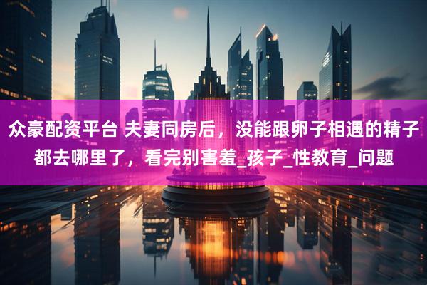众豪配资平台 夫妻同房后，没能跟卵子相遇的精子都去哪里了，看完别害羞_孩子_性教育_问题