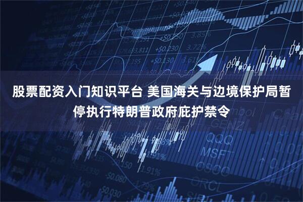 股票配资入门知识平台 美国海关与边境保护局暂停执行特朗普政府庇护禁令