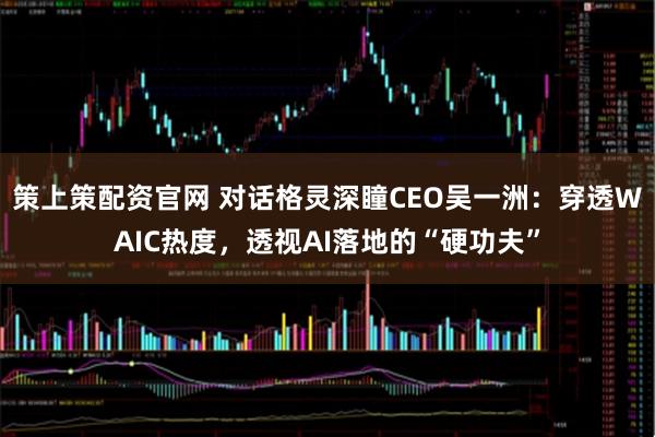 策上策配资官网 对话格灵深瞳CEO吴一洲：穿透WAIC热度，透视AI落地的“硬功夫”