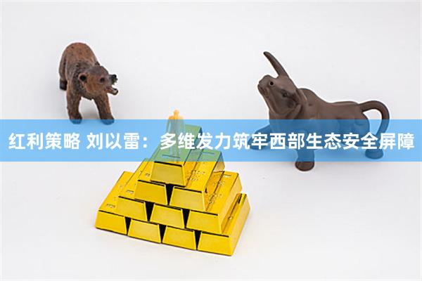红利策略 刘以雷：多维发力筑牢西部生态安全屏障