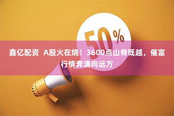 鑫亿配资  A股火在烧！3600点山脊既越，催富行情奔涌向远方