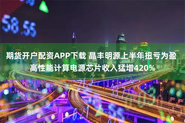 期货开户配资APP下载 晶丰明源上半年扭亏为盈 高性能计算电源芯片收入猛增420%