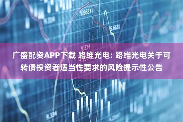 广盛配资APP下载 路维光电: 路维光电关于可转债投资者适当性要求的风险提示性公告