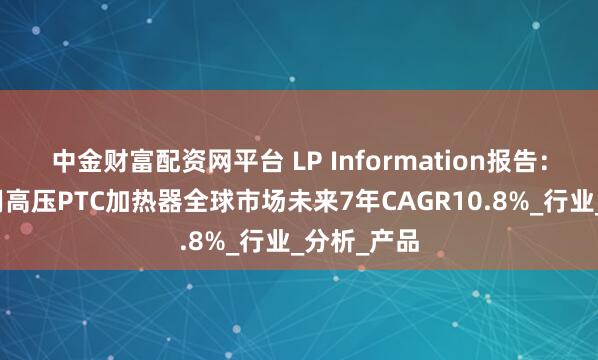 中金财富配资网平台 LP Information报告：电动汽车用高压PTC加热器全球市场未来7年CAGR10.8%_行业_分析_产品