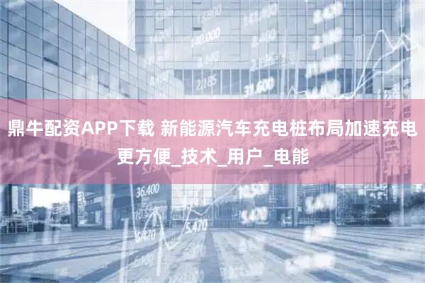 鼎牛配资APP下载 新能源汽车充电桩布局加速充电更方便_技术_用户_电能