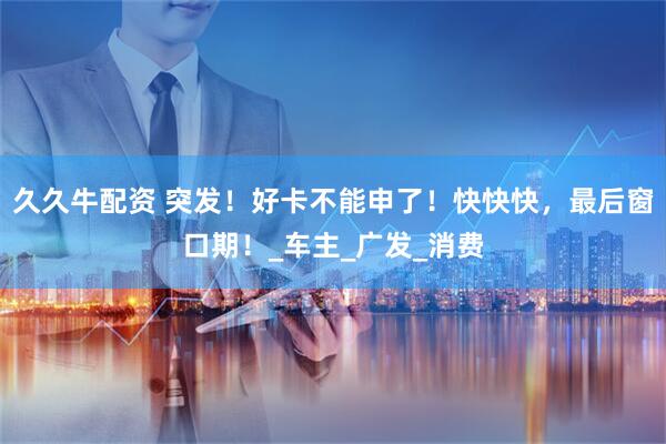 久久牛配资 突发！好卡不能申了！快快快，最后窗口期！_车主_广发_消费