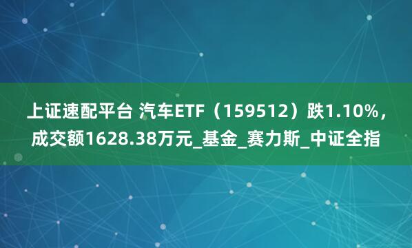 上证速配平台 汽车ETF（159512）跌1.10%，成交额1628.38万元_基金_赛力斯_中证全指