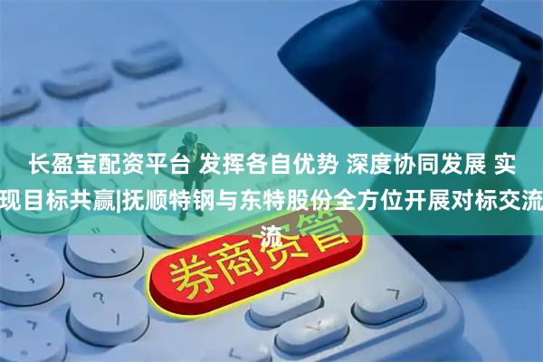 长盈宝配资平台 发挥各自优势 深度协同发展 实现目标共赢|抚顺特钢与东特股份全方位开展对标交流