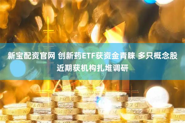 新宝配资官网 创新药ETF获资金青睐 多只概念股近期获机构扎堆调研