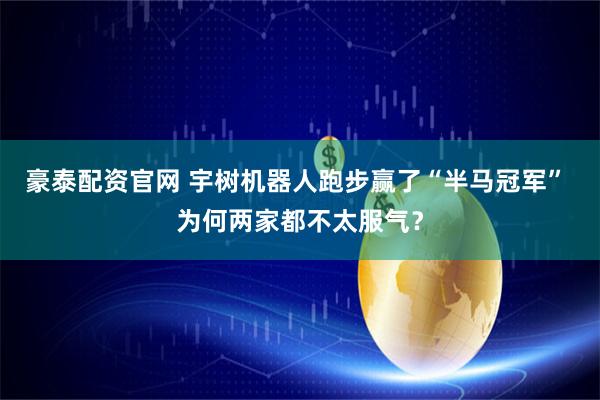 豪泰配资官网 宇树机器人跑步赢了“半马冠军” 为何两家都不太服气？