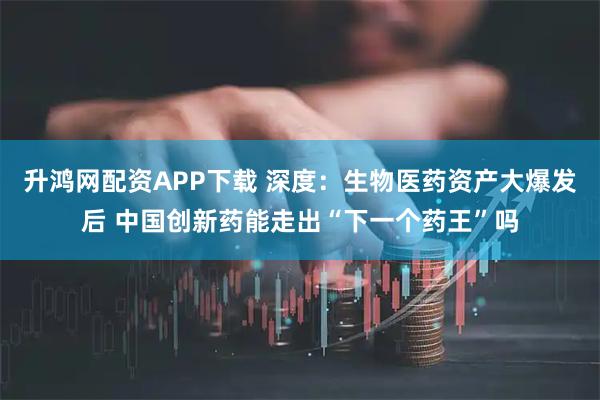 升鸿网配资APP下载 深度：生物医药资产大爆发后 中国创新药能走出“下一个药王”吗