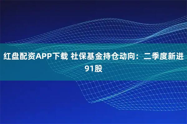 红盘配资APP下载 社保基金持仓动向：二季度新进91股