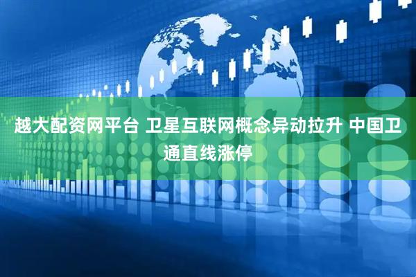 越大配资网平台 卫星互联网概念异动拉升 中国卫通直线涨停