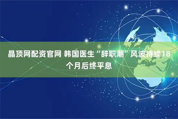 晶顶网配资官网 韩国医生“辞职潮”风波持续18个月后终平息