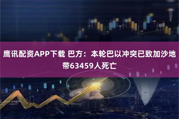 鹰讯配资APP下载 巴方：本轮巴以冲突已致加沙地带63459人死亡